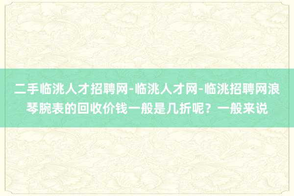 二手临洮人才招聘网-临洮人才网-临洮招聘网浪琴腕表的回收价钱一般是几折呢？一般来说